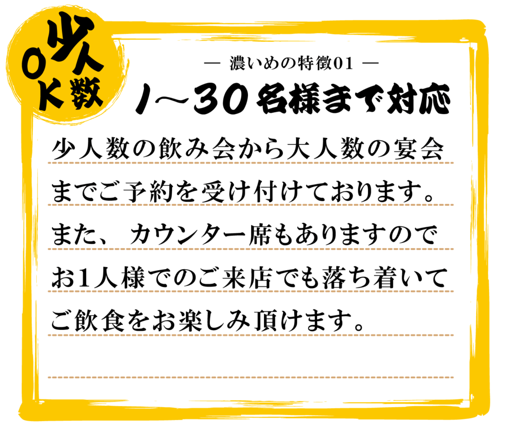 １～３０名様まで対応可能。少人数の飲み会から大人数の宴会までご予約を受け付けております。また、カウンター席もありますのでお1人様でのご来店でも落ち着いてご飲食をお楽しみ頂けます。