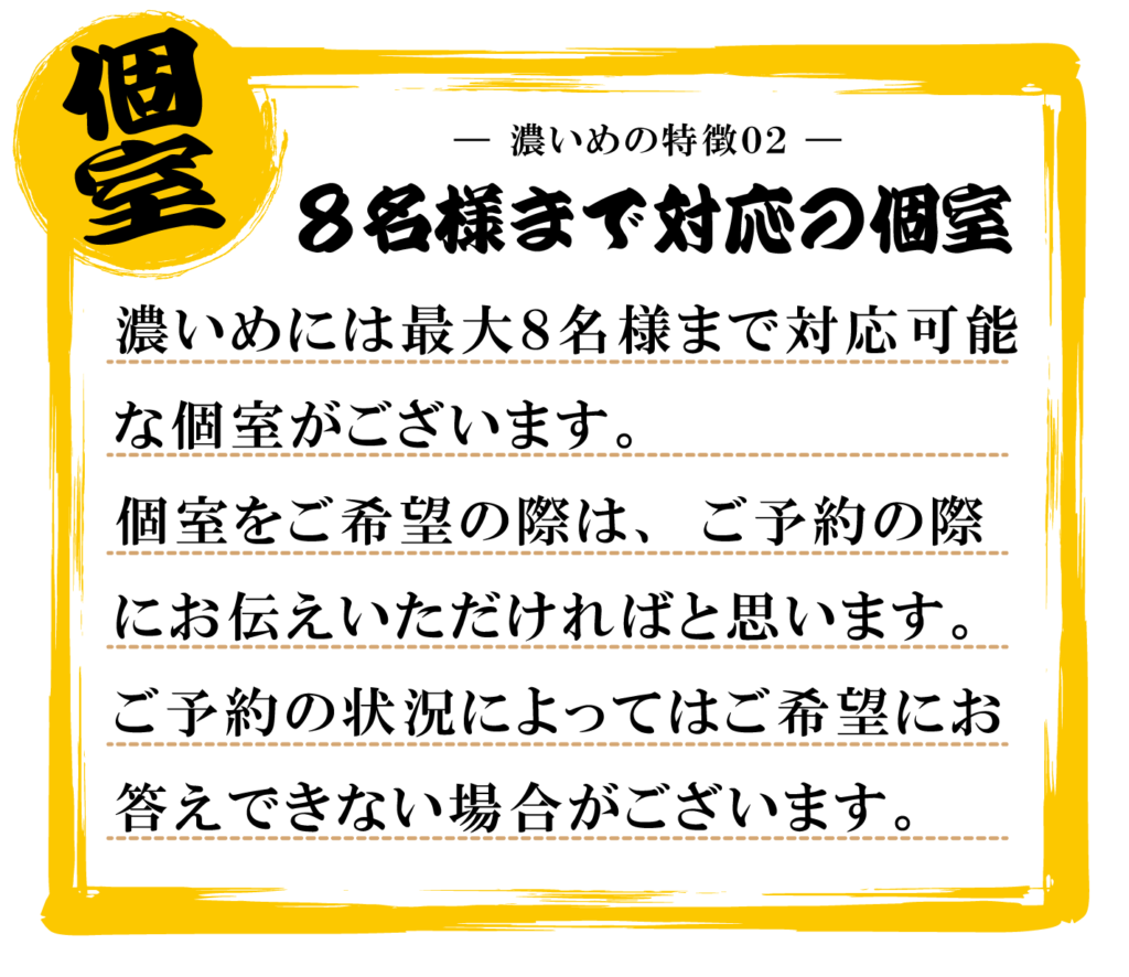 濃いめには最大８名様まで対応可能
な個室がございます。
個室をご希望の際は、ご予約の際
にお伝えいただければと思います。
ご予約の状況によってはご希望にお
答えできない場合がございます。