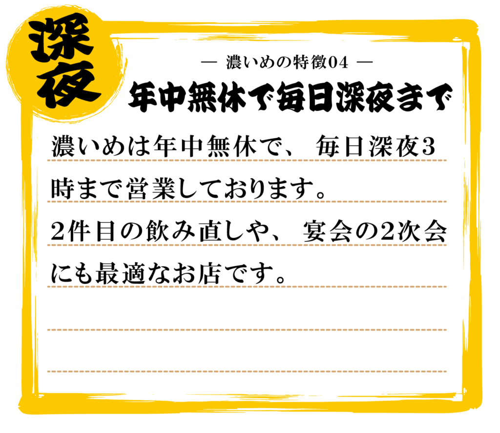 濃いめは年中無休で、毎日深夜３
時まで営業しております。２件目の飲み直しや、宴会の２次会
にも最適なお店です。