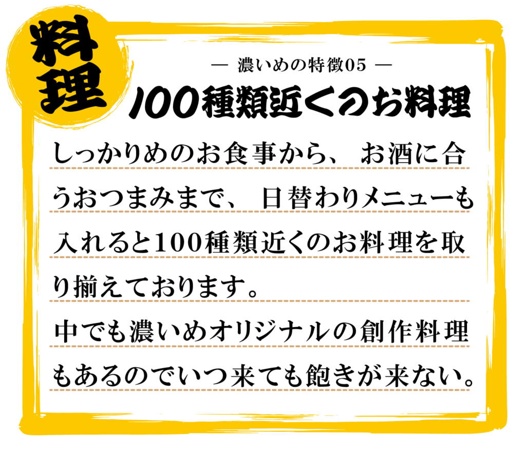 しっかりめのお食事から、お酒に合
うおつまみまで、日替わりメニューも
入れると１００種類近くのお料理を取
り揃えております。
中でも濃いめオリジナルの創作料理
もあるのでいつ来ても飽きが来ない。
