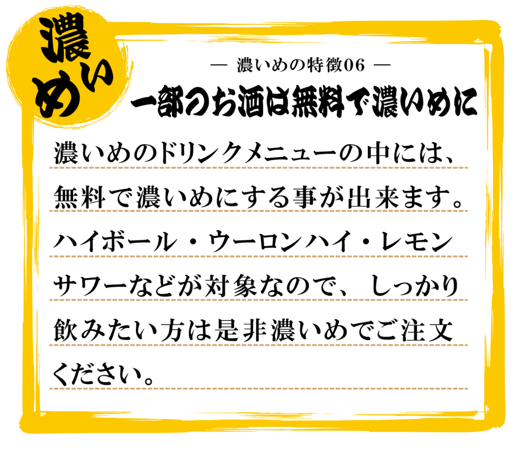 濃いめのドリンクメニューの中には、
無料で濃いめにする事が出来ます。
ハイボール・ウーロンハイ・レモン
サワーなどが対象なので、しっかり
飲みたい方は是非濃いめでご注文
ください。